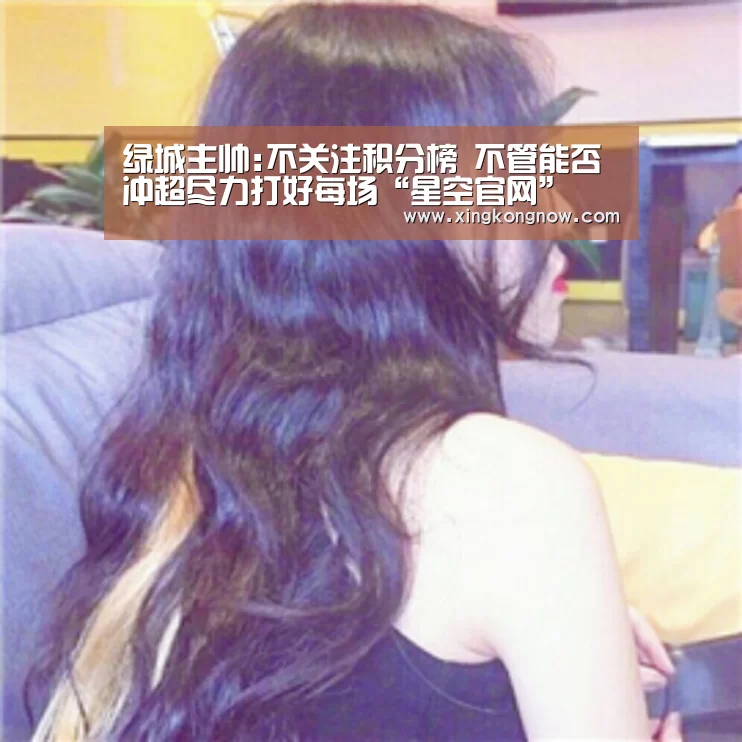 绿城主帅:不关注积分榜 不管能否冲超尽力打好每场“星空官网”(图4) 星空聚合