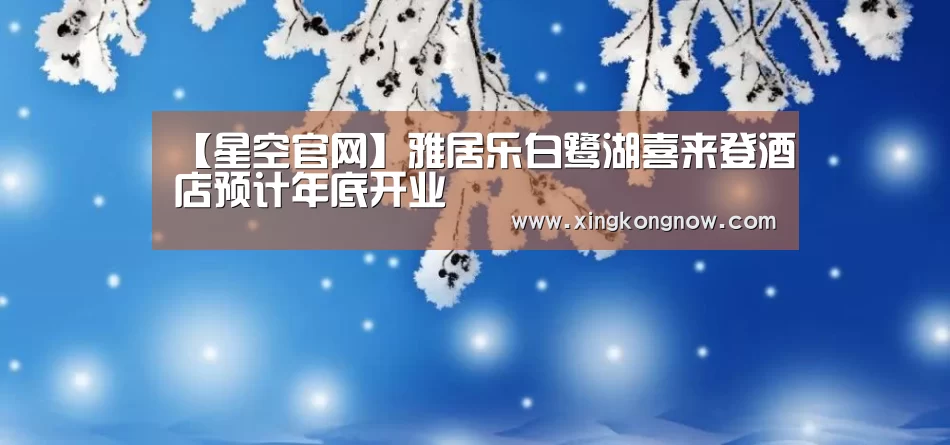 【星空官网】雅居乐白鹭湖喜来登酒店预计年底开业(图2) 星空比分